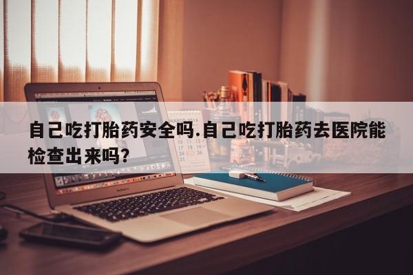 正品打胎药在线购买微信自己吃打胎药安全吗.自己吃打胎药去医院能检查出来吗？