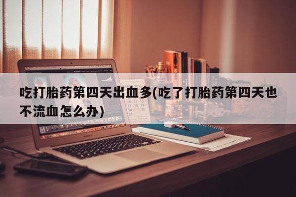 正品打胎药在线购买微信吃打胎药第四天出血多(吃了打胎药第四天也不流血怎么办)