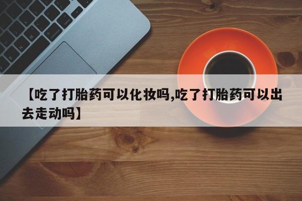正品打胎药在线购买微信【吃了打胎药可以化妆吗,吃了打胎药可以出去走动吗】