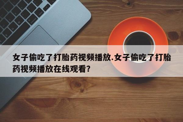 正品打胎药在线购买微信女子偷吃了打胎药视频播放.女子偷吃了打胎药视频播放在线观看？