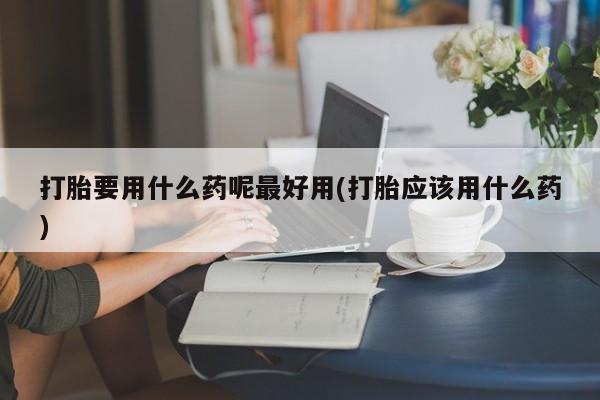 正品打胎药在线购买微信打胎要用什么药呢最好用(打胎应该用什么药)