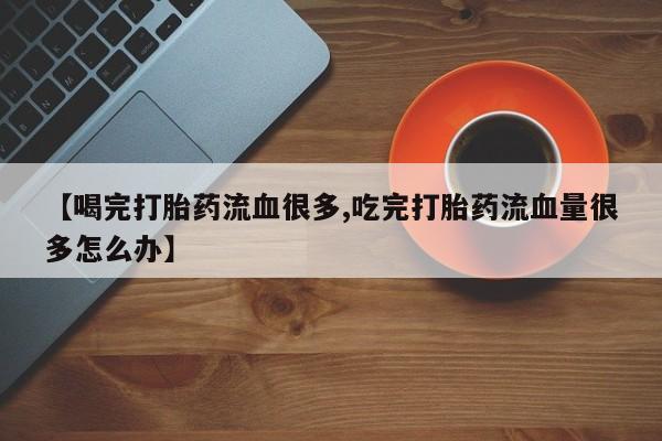 正品打胎药在线购买微信【喝完打胎药流血很多,吃完打胎药流血量很多怎么办】