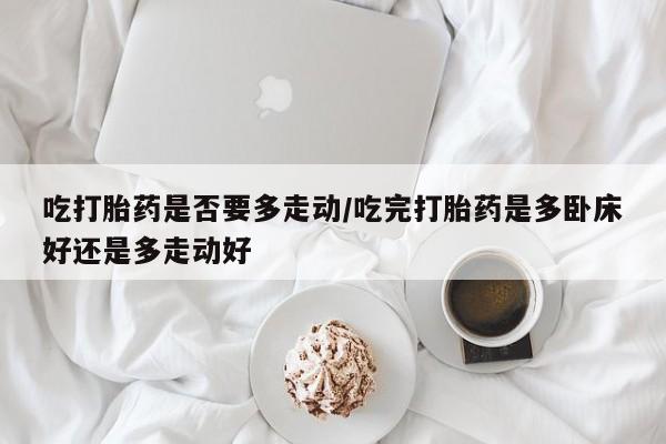 正品打胎药在线购买微信吃打胎药是否要多走动/吃完打胎药是多卧床好还是多走动好