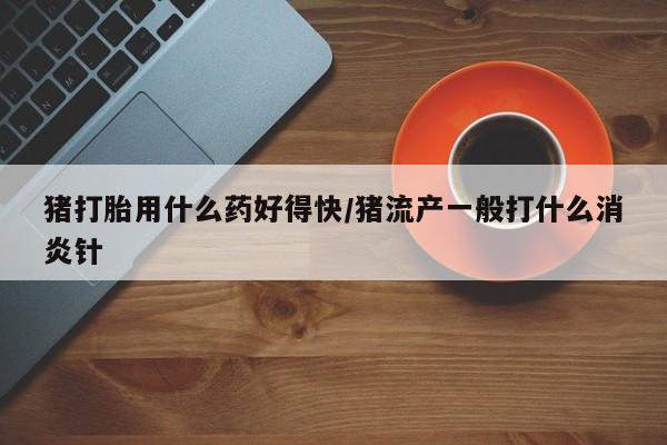 正品打胎药在线购买微信猪打胎用什么药好得快/猪流产一般打什么消炎针