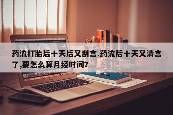 正品打胎药在线购买微信药流打胎后十天后又刮宫.药流后十天又清宫了,要怎么算月经时间？