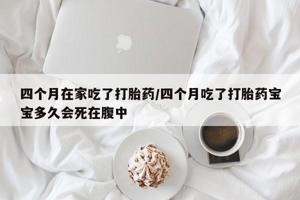 正品打胎药在线购买微信四个月在家吃了打胎药/四个月吃了打胎药宝宝多久会死在腹中