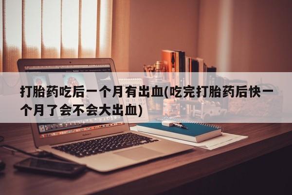 正品打胎药在线购买微信打胎药吃后一个月有出血(吃完打胎药后快一个月了会不会大出血)