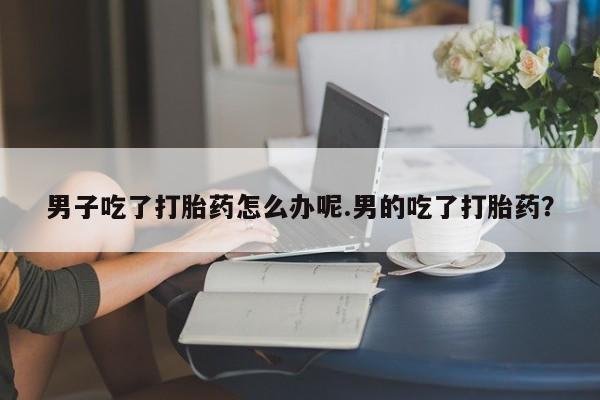 正品打胎药在线购买微信男子吃了打胎药怎么办呢.男的吃了打胎药？
