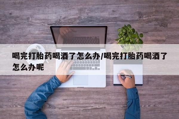 正品打胎药在线购买微信喝完打胎药喝酒了怎么办/喝完打胎药喝酒了怎么办呢