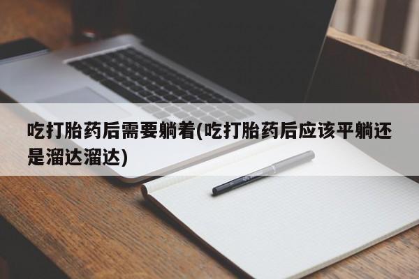 正品打胎药在线购买微信吃打胎药后需要躺着(吃打胎药后应该平躺还是溜达溜达)