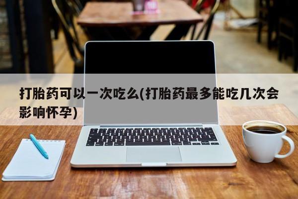 正品打胎药在线购买微信打胎药可以一次吃么(打胎药最多能吃几次会影响怀孕)