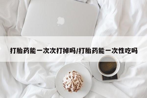 正品打胎药在线购买微信打胎药能一次次打掉吗/打胎药能一次性吃吗