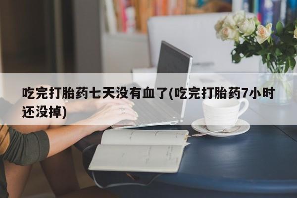 正品打胎药在线购买微信吃完打胎药七天没有血了(吃完打胎药7小时还没掉)