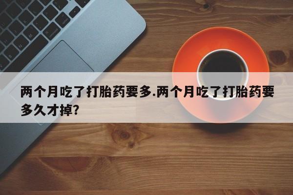正品打胎药在线购买微信两个月吃了打胎药要多.两个月吃了打胎药要多久才掉？