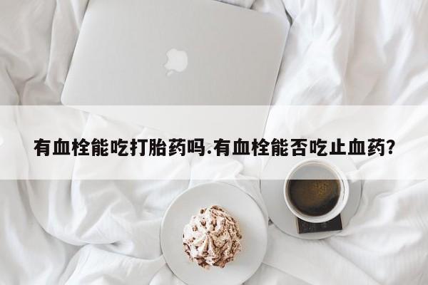 正品打胎药在线购买微信有血栓能吃打胎药吗.有血栓能否吃止血药？