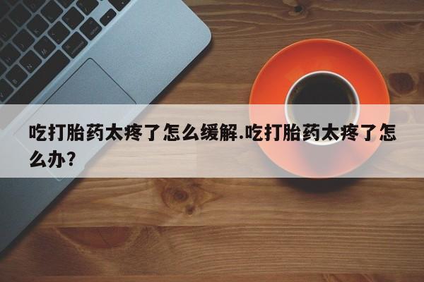 正品打胎药在线购买微信吃打胎药太疼了怎么缓解.吃打胎药太疼了怎么办？