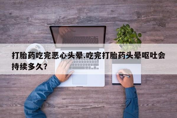 正品打胎药在线购买微信打胎药吃完恶心头晕.吃完打胎药头晕呕吐会持续多久？
