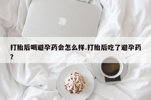 正品打胎药在线购买微信打胎后喝避孕药会怎么样.打胎后吃了避孕药？